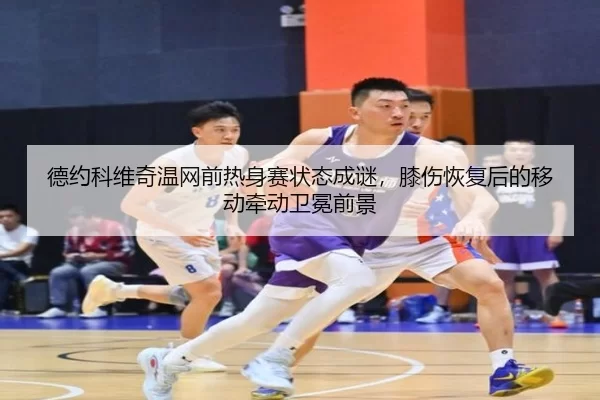 德约科维奇温网前热身赛状态成谜，膝伤恢复后的移动牵动卫冕前景